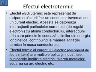 Efectul electrotermic
• Efectul electrotermic este reprezentat de
  disiparea căldurii într-un conductor traversat de
  un curent electric. Aceasta se datorează
  interacțiunii particulelor curentului (de regulă
  electroni) cu atomii conductorului, interac țiuni
  prin care primele le cedează ultimilor din energia
  lor cinetică, contribuind la mărirea agitației
  termice în masa conductorului.
• Efectul termic al curentului electric (descoperit de
  Joule si Lenz) are multiple aplicații industriale:
  cuptoarele încălzite electric, tăierea metalelor,
  sudarea cu arc electric etc.
 