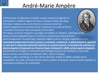 André-Marie Ampère
A determinat configuraţia curenţilor asupra câmpului magnetic al
selenoidului, stabilind regula de fixare a sensului liniilor de câmp.
Introduce noţiunea de curent electric și tensiune electrică.
Explică magnetismul corpurilor printr-o ipoteză care arată că forma
 curenţilor moleculari este presupusă a fi circulară.
Prin legea circuitului magnetic sau legea circuitală a lui Ampère, stabilește prima
teorie a electromagnetismului și introduce noţiunile de electrostatică și
electromagnetism. Această lege stabilește legătura dintre câmpul magneticși curent.
Inventează ampermetrul (care îi poarta si numele), voltmetrul si galvanometrul, aparatul
cu care pot fi măsurate tensiunile electrice și curentul electric. Inventează de asemeni un
electromagnet și împreună cu François Arago realizează în 1820, primul aparat telegrafic.
Contribuţiile lui Ampère în domeniul electromagnetismului au constituit un punct de
plecare pentru cercetările lui Maxwell, Ohm, Joule si Faraday.
Ampère a adus contribuţii și în alte ramuri ale fizicii. Astfel, în 1828 a studiat teoria
suprafeţelor de undă, refracţia luminii, teoria undelor luminoase, teoria cinetică a gazelor și
numeroase probleme de cinematică.
 