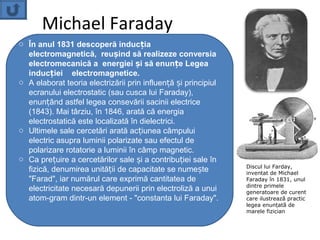 Michael Faraday
o În anul 1831 descoperă inducția
  electromagnetică, reușind să realizeze conversia
  electromecanică a energiei și să enunțe Legea
  inducției electromagnetice.
o A elaborat teoria electrizării prin influență și principiul
  ecranului electrostatic (sau cusca lui Faraday),
  enunțând astfel legea consevării sacinii electrice
  (1843). Mai târziu, în 1846, arată că energia
  electrostatică este localizată în dielectrici.
o Ultimele sale cercetări arată acțiunea câmpului
  electric asupra luminii polarizate sau efectul de
  polarizare rotatorie a luminii în câmp magnetic.
o Ca prețuire a cercetărilor sale și a contribuției sale în
                                                                Discul lui Farday,
  fizică, denumirea unității de capacitate se numește           inventat de Michael
  "Farad", iar numărul care exprimă cantitatea de               Faraday în 1831, unul
                                                                dintre primele
  electricitate necesară depunerii prin electroliză a unui      generatoare de curent
  atom-gram dintr-un element - "constanta lui Faraday".         care ilustrează practic
                                                                legea enunțată de
                                                                marele fizician
 