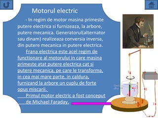 Motorul electric
    - In regim de motor masina primeste
putere electrica si furnizeaza, la arbore,
putere mecanica. Generatorul(alternator
sau dinam) realizeaza conversia inversa,
din putere mecanica in putere electrica.
    Frana electrica este acel regim de
functionare al motorului in care masina
primeste atat putere electrica cat si
putere mecanica, pe care le transforma,
in cea mai mare parte, in caldura,
furnizand la arbore un cuplu de forte
opus miscarii.
    Primul motor electric a fost conceput
    de Michael Faraday.
 