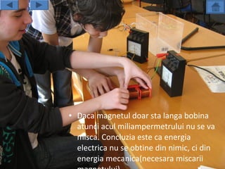 • Daca magnetul doar sta langa bobina
  atunci acul miliampermetrului nu se va
  misca. Concluzia este ca energia
  electrica nu se obtine din nimic, ci din
  energia mecanica(necesara miscarii
 