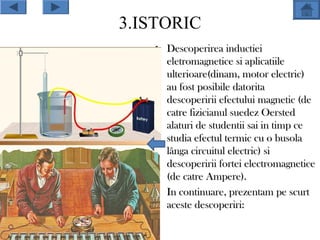 3.ISTORIC
   • Descoperirea inductiei
     eletromagnetice si aplicatiile
     ulterioare(dinam, motor electric)
     au fost posibile datorita
     descoperirii efectului magnetic (de
     catre fizicianul suedez Oersted
     alaturi de studentii sai in timp ce
     studia efectul termic cu o busola
     lânga circuitul electric) si
     descoperirii fortei electromagnetice
     (de catre Ampere).
   • In continuare, prezentam pe scurt
     aceste descoperiri:
 
