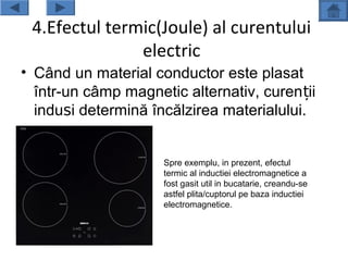 4.Efectul termic(Joule) al curentului
               electric
• Când un material conductor este plasat
  într-un câmp magnetic alternativ, curen ții
  induși determină încălzirea materialului.


                     Spre exemplu, in prezent, efectul
                     termic al inductiei electromagnetice a
                     fost gasit util in bucatarie, creandu-se
                     astfel plita/cuptorul pe baza inductiei
                     electromagnetice.
 