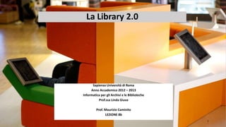 La Library 2.0




      Sapienza Università di Roma
     Anno Accademico 2012 – 2013
Informatica per gli Archivi e le Biblioteche
          Prof.ssa Linda Giuva

         Prof. Maurizio Caminito
               LEZIONE 8b
                                               1
 