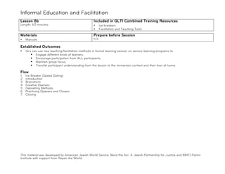 Informal Education and Facilitation
Lesson 8b                                           Included in GLTI Combined Training Resources
Length: 60 minutes                                  •     Ice breakers
                                                    •     Facilitation and Teaching Tools

Materials                                           Prepare before Session
•    Manuals                                        n/a

Established Outcomes
•    GLs can use new teaching/facilitation methods in formal learning session on service-learning programs to:
        ! Engage different kinds of learners;
        ! Encourage participation from ALL participants;
        ! Maintain group focus;
        ! Transfer participant understanding from the lesson to the immersion context and their lives at home.

Flow
1.   Ice Breaker (Speed Dating)
2.   Introduction
3.   Brainstorm
4.   Creative Openers
5.   Debriefing Methods
6.   Practicing Openers and Closers
7.   Closing




This material was developed by American Jewish World Service, Bend the Arc: A Jewish Partnership for Justice and BBYO Panim
Institute with support from Repair the World.
 