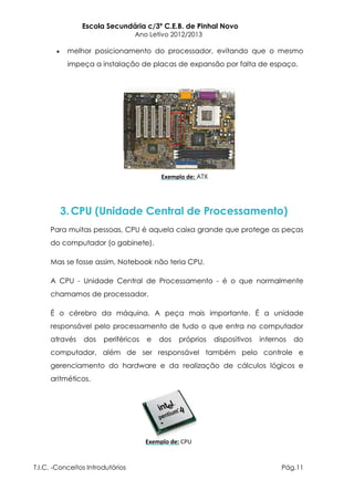 Escola Secundária c/3º C.E.B. de Pinhal Novo
                                  Ano Letivo 2012/2013

           melhor posicionamento do processador, evitando que o mesmo
           impeça a instalação de placas de expansão por falta de espaço.




                                          Exemplo de: ATX




        3. CPU (Unidade Central de Processamento)
     Para muitas pessoas, CPU é aquela caixa grande que protege as peças
     do computador (o gabinete).

     Mas se fosse assim, Notebook não teria CPU.

     A CPU - Unidade Central de Processamento - é o que normalmente
     chamamos de processador.

     É o cérebro da máquina. A peça mais importante. É a unidade
     responsável pelo processamento de tudo o que entra no computador
     através    dos    periféricos   e   dos   próprios     dispositivos   internos   do
     computador, além de ser responsável também pelo controle e
     gerenciamento do hardware e da realização de cálculos lógicos e
     aritméticos.




                                     Exemplo de: CPU


T.I.C. -Conceitos Introdutórios                                                  Pág.11
 