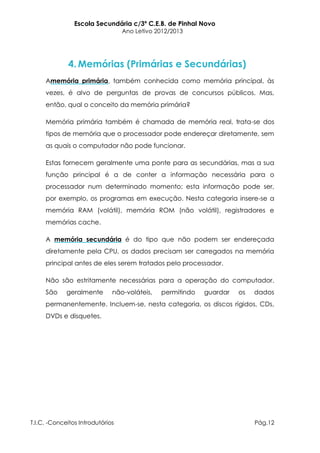 Escola Secundária c/3º C.E.B. de Pinhal Novo
                                  Ano Letivo 2012/2013




              4. Memórias (Primárias e Secundárias)
     Amemória primária, também conhecida como memória principal, às
     vezes, é alvo de perguntas de provas de concursos públicos. Mas,
     então, qual o conceito da memória primária?

     Memória primária também é chamada de memória real, trata-se dos
     tipos de memória que o processador pode endereçar diretamente, sem
     as quais o computador não pode funcionar.

     Estas fornecem geralmente uma ponte para as secundárias, mas a sua
     função principal é a de conter a informação necessária para o
     processador num determinado momento; esta informação pode ser,
     por exemplo, os programas em execução. Nesta categoria insere-se a
     memória RAM (volátil), memória ROM (não volátil), registradores e
     memórias cache.

     A memória secundária é do tipo que não podem ser endereçada
     diretamente pela CPU, os dados precisam ser carregados na memória
     principal antes de eles serem tratados pelo processador.

     Não são estritamente necessárias para a operação do computador.
     São     geralmente       não-voláteis,   permitindo   guardar   os   dados
     permanentemente. Incluem-se, nesta categoria, os discos rígidos, CDs,
     DVDs e disquetes.




T.I.C. -Conceitos Introdutórios                                           Pág.12
 