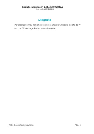 Escola Secundária c/3º C.E.B. de Pinhal Novo
                                  Ano Letivo 2012/2013




                                    Sitegrafia
       Para realizar o meu trabalho eu visitei os sites da wikipédia e o site de 9º
       ano de TIC de Jorge Rocha, essencialmente.




T.I.C. -Conceitos Introdutórios                                             Pág.15
 