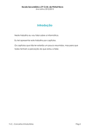 Escola Secundária c/3º C.E.B. de Pinhal Novo
                                  Ano Letivo 2012/2013




                                   Introdução


       Neste trabalho eu vou falar sobre a informática.

       Eu irei apresentar este trabalho por capítulos.

       Os capítulos que irão ler estarão um pouco resumidos, mas para que
       todos tenham a perceção do que estou a falar.




T.I.C. -Conceitos Introdutórios                                       Pág.3
 