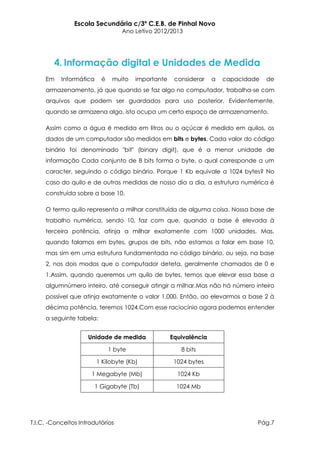 Escola Secundária c/3º C.E.B. de Pinhal Novo
                                   Ano Letivo 2012/2013




        4. Informação digital e Unidades de Medida
     Em    Informática     é    muito   importante    considerar    a   capacidade   de
     armazenamento, já que quando se faz algo no computador, trabalha-se com
     arquivos que podem ser guardados para uso posterior. Evidentemente,
     quando se armazena algo, isto ocupa um certo espaço de armazenamento.

     Assim como a água é medida em litros ou o açúcar é medido em quilos, os
     dados de um computador são medidos em bits e bytes. Cada valor do código
     binário foi denominado "bit" (binary digit), que é a menor unidade de
     informação Cada conjunto de 8 bits forma o byte, o qual corresponde a um
     caracter, seguindo o código binário. Porque 1 Kb equivale a 1024 bytes? No
     caso do quilo e de outras medidas de nosso dia a dia, a estrutura numérica é
     construída sobre a base 10.

     O termo quilo representa a milhar constituída de alguma coisa. Nossa base de
     trabalho numérica, sendo 10, faz com que, quando a base é elevada à
     terceira potência, atinja a milhar exatamente com 1000 unidades. Mas,
     quando falamos em bytes, grupos de bits, não estamos a falar em base 10,
     mas sim em uma estrutura fundamentada no código binário, ou seja, na base
     2, nos dois modos que o computador deteta, geralmente chamados de 0 e
     1.Assim, quando queremos um quilo de bytes, temos que elevar essa base a
     algumnúmero inteiro, até conseguir atingir a milhar.Mas não há número inteiro
     possível que atinja exatamente o valor 1.000. Então, ao elevarmos a base 2 à
     décima potência, teremos 1024.Com esse raciocínio agora podemos entender
     a seguinte tabela:


                     Unidade de medida               Equivalência

                               1 byte                   8 bits

                         1 Kilobyte (Kb)              1024 bytes

                      1 Megabyte (Mb)                  1024 Kb

                         1 Gigabyte (Tb)               1024 Mb




T.I.C. -Conceitos Introdutórios                                                  Pág.7
 