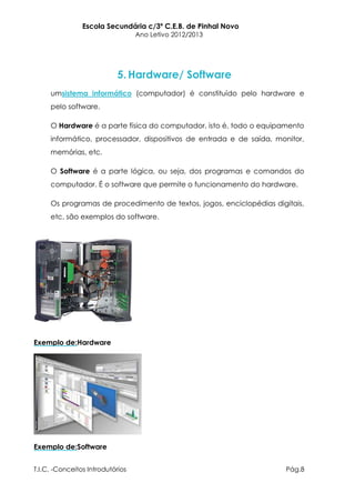 Escola Secundária c/3º C.E.B. de Pinhal Novo
                                  Ano Letivo 2012/2013




                            5. Hardware/ Software
     umsistema informático (computador) é constituído pelo hardware e
     pelo software.

     O Hardware é a parte física do computador, isto é, todo o equipamento
     informático, processador, dispositivos de entrada e de saída, monitor,
     memórias, etc.

     O Software é a parte lógica, ou seja, dos programas e comandos do
     computador. É o software que permite o funcionamento do hardware.

     Os programas de procedimento de textos, jogos, enciclopédias digitais,
     etc. são exemplos do software.




Exemplo de:Hardware




Exemplo de:Software


T.I.C. -Conceitos Introdutórios                                       Pág.8
 