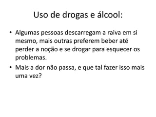 Uso de drogas e álcool: 
• Algumas pessoas descarregam a raiva em si 
mesmo, mais outras preferem beber até 
perder a noção e se drogar para esquecer os 
problemas. 
• Mais a dor não passa, e que tal fazer isso mais 
uma vez? 
 