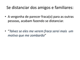 Se distanciar dos amigos e familiares: 
• A vergonha de parecer fraca(o) para as outras 
pessoas, acabam fazendo se distanciar. 
• “Talvez se eles me verem fraca serei mais um 
motivo que me zombarão” 
 