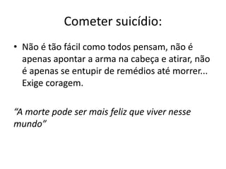Cometer suicídio: 
• Não é tão fácil como todos pensam, não é 
apenas apontar a arma na cabeça e atirar, não 
é apenas se entupir de remédios até morrer... 
Exige coragem. 
“A morte pode ser mais feliz que viver nesse 
mundo” 
 