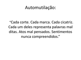 Automutilação: 
“Cada corte. Cada marca. Cada cicatriz. 
Cada um deles representa palavras mal 
ditas. Atos mal pensados. Sentimentos 
nunca compreendidos.” 
 