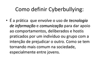 Como definir Cyberbullying: 
• É a prática que envolve o uso de tecnologia 
de informação e comunicação para dar apoio 
ao comportamentos, deliberados e hostis 
praticados por um indivíduo ou grupo com a 
intenção de prejudicar o outro. Como se tem 
tornando mais comum na sociedade, 
especialmente entre jovens. 
 