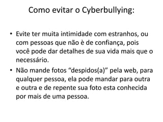 Como evitar o Cyberbullying: 
• Evite ter muita intimidade com estranhos, ou 
com pessoas que não è de confiança, pois 
você pode dar detalhes de sua vida mais que o 
necessário. 
• Não mande fotos “despidos(a)” pela web, para 
qualquer pessoa, ela pode mandar para outra 
e outra e de repente sua foto esta conhecida 
por mais de uma pessoa. 
 