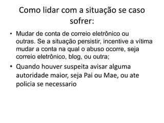 Como lidar com a situação se caso 
sofrer: 
• Mudar de conta de correio eletrônico ou 
outras. Se a situação persistir, incentive a vítima 
mudar a conta na qual o abuso ocorre, seja 
correio eletrônico, blog, ou outra; 
• Quando houver suspeita avisar alguma 
autoridade maior, seja Pai ou Mae, ou ate 
policia se necessario 
 