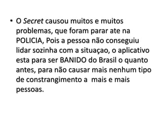 • O Secret causou muitos e muitos 
problemas, que foram parar ate na 
POLICIA, Pois a pessoa não conseguiu 
lidar sozinha com a situaçao, o aplicativo 
esta para ser BANIDO do Brasil o quanto 
antes, para não causar mais nenhum tipo 
de constrangimento a mais e mais 
pessoas. 
 