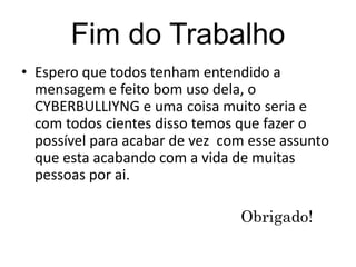 Fim do Trabalho 
• Espero que todos tenham entendido a 
mensagem e feito bom uso dela, o 
CYBERBULLIYNG e uma coisa muito seria e 
com todos cientes disso temos que fazer o 
possível para acabar de vez com esse assunto 
que esta acabando com a vida de muitas 
pessoas por ai. 
Obrigado! 
 