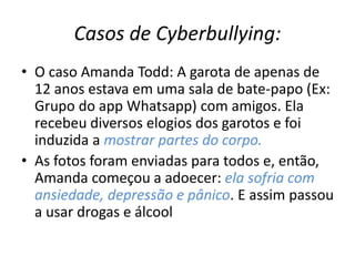 Casos de Cyberbullying: 
• O caso Amanda Todd: A garota de apenas de 
12 anos estava em uma sala de bate-papo (Ex: 
Grupo do app Whatsapp) com amigos. Ela 
recebeu diversos elogios dos garotos e foi 
induzida a mostrar partes do corpo. 
• As fotos foram enviadas para todos e, então, 
Amanda começou a adoecer: ela sofria com 
ansiedade, depressão e pânico. E assim passou 
a usar drogas e álcool 
 