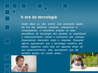 A era da tecnologia 
• Goste disso ou não, somos uma sociedade digital. 
Na era dos telefones celulares, videogames e 
computadores, é importante analisar se essa 
abundância de tecnologia tem ajudado ou prejudicado 
o desenvolvimento mental e emocional das crianças. 
Especialistas discordam sobre a resposta. Enquanto 
alguns argumentam que a tecnologia moderna tem 
efeitos negativos sobre elas em algumas áreas de 
seu desenvolvimento, eles reconhecem que ela 
também ajudou em outras áreas... 
 
