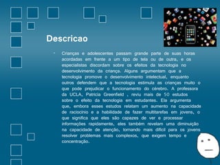 Descricao 
• Crianças e adolescentes passam grande parte de suas horas 
acordadas em frente a um tipo de tela ou de outra, e os 
especialistas discordam sobre os efeitos da tecnologia no 
desenvolvimento da criança. Alguns argumentam que a 
tecnologia promove o desenvolvimento intelectual, enquanto 
outros defendem que a tecnologia estimula as crianças muito o 
que pode prejudicar o funcionamento do cérebro. A professora 
da UCLA, Patricia Greenfield , reviu mais de 50 estudos 
sobre o efeito da tecnologia em estudantes. Ela argumenta 
que, embora esses estudos relatam um aumento na capacidade 
de raciocínio e a habilidade de fazer multitarefas em jovens, o 
que significa que eles são capazes de ver e processar 
informações rapidamente, eles também revelam uma diminuição 
na capacidade de atenção, tornando mais difícil para os jovens 
resolver problemas mais complexos, que exigem tempo e 
concentração. 
 
