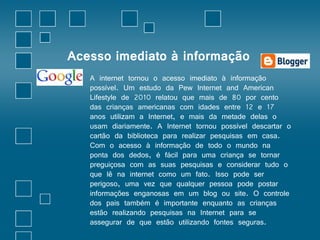 Acesso imediato à informação 
• A internet tornou o acesso imediato à informação 
possível. Um estudo da Pew Internet and American 
Lifestyle de 2010 relatou que mais de 80 por cento 
das crianças americanas com idades entre 12 e 17 
anos utilizam a Internet, e mais da metade delas o 
usam diariamente. A Internet tornou possível descartar o 
cartão da biblioteca para realizar pesquisas em casa. 
Com o acesso à informação de todo o mundo na 
ponta dos dedos, é fácil para uma criança se tornar 
preguiçosa com as suas pesquisas e considerar tudo o 
que lê na internet como um fato. Isso pode ser 
perigoso, uma vez que qualquer pessoa pode postar 
informações enganosas em um blog ou site. O controle 
dos pais também é importante enquanto as crianças 
estão realizando pesquisas na Internet para se 
assegurar de que estão utilizando fontes seguras. 
 