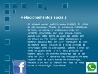Relacionamentos sociais 
• As relações sociais mudaram como resultado da cultura 
de alta tecnologia. Através de mensagens instantâneas 
de texto, as crianças e adolescentes estão em 
constante comunicação com seus amigos, mesmo 
quando eles estão dentro da casa. De acordo com 
um estudo da Pew Internet sobre adolescentes e 
telefones celulares feito em 2010, mensagens de texto 
de telefone celular tornaram-se o modo preferido de 
comunicação entre os adolescentes. Setenta e cinco por 
cento do jovens entre 12 e 17 anos possuíam um 
telefone celular, um aumento comparado aos 45 por 
cento em 2004. A frequência das mensagens de texto 
superou todas as outras formas de comunicação, 
inclusive a de falar ao telefone fixo, sites de redes 
sociais e comunicação face-a-face. 
 