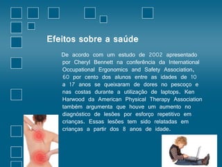 Efeitos sobre a saúde 
De acordo com um estudo de 2002 apresentado 
por Cheryl Bennett na conferência da International 
Occupational Ergonomics and Safety Association, 
60 por cento dos alunos entre as idades de 10 
a 17 anos se queixaram de dores no pescoço e 
nas costas durante a utilização de laptops. Ken 
Harwood da American Physical Therapy Association 
também argumenta que houve um aumento no 
diagnóstico de lesões por esforço repetitivo em 
crianças. Essas lesões tem sido relatadas em 
crianças a partir dos 8 anos de idade. 
