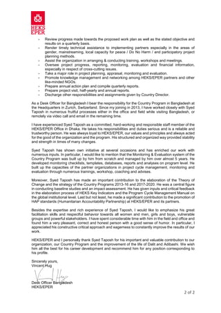 2 of 2
- Review progress made towards the proposed work plan as well as the stated objective and
results on a quarterly basis.
- Render timely technical assistance to implementing partners especially in the areas of
gender, mainstreaming, local capacity for peace / Do No Harm / and participatory project
planning methods.
- Assist the organization in arranging & conducting training, workshops and meetings.
- Oversee project progress, reporting, monitoring, evaluation and financial information,
especially in respect of cross-cutting issues.
- Take a major role in project planning, appraisal, monitoring and evaluation.
- Promote knowledge management and networking among HEKS/EPER partners and other
like-minded NGOs.
- Prepare annual action plan and compile quarterly reports.
- Prepare project visit, half-yearly and annual reports.
- Discharge other responsibilities and assignments given by Country Director.
As a Desk Officer for Bangladesh I bear the responsibility for the Country Program in Bangladesh at
the Headquarters in Zurich, Switzerland. Since my joining in 2013, I have worked closely with Syed
Taposh in numerous fruitful processes either in the office and field while visiting Bangladesh, or
remotely via video call and email in the remaining time.
I have experienced Syed Taposh as a committed, hard-working and responsible staff member of the
HEKS/EPER Office in Dhaka. He takes his responsibilities and duties serious and is a reliable and
trustworthy person. He was always loyal to HEKS/EPER, our values and principles and always acted
for the good of the organization and the program. His structured and organized way provided stability
and strength in times of many changes.
Syed Taposh has shown own initiative at several occasions and has enriched our work with
numerous inputs. In particular, I would like to mention that the Monitoring & Evaluation system of the
Country Program was built up by him from scratch and managed by him over almost 5 years. He
developed monitoring checklists, templates, databases, reports and analyses on program level. He
built up the capacities of the partner organizations in project cycle management, monitoring and
evaluation through numerous trainings, workshop, coaching and advises.
Moreover, Syed Taposh has made an important contribution to the elaboration of the Theory of
Change and the strategy of the Country Programs 2013-16 and 2017-2020. He was a central figure
in conducting baseline studies and an impact assessment. He has given inputs and critical feedback
in the elaboration process of HEKS Key Indicators and the Program Cycle Management Manual on
the global institutional level. Last but not least, he made a significant contribution to the promotion of
HAP standards (Humanitarian Accountability Partnership) at HEKS/EPER and its partners.
Besides the expertise and rich experience of Syed Taposh, I would like to emphasize his great
facilitation skills and respectful behavior towards all women and men, girls and boys, vulnerable
groups and powerful stakeholders. I have spent considerable time with him in the field and office and
found him a very pleasant, correct and honest person with a good sense of humor. In particular, I
appreciated his constructive critical approach and eagerness to constantly improve the results of our
work.
HEKS/EPER and I personally thank Syed Taposh for his important and valuable contribution to our
organization, our Country Program and the improvement of the life of Dalit and Adibashi. We wish
him all the best for his career development and recommend him for any position corresponding to
his profile.
Sincerely yours,
Vincent Hug
Desk Officer Bangladesh
HEKS/EPER
 