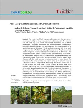 Ordonio, AD, VM Martinez, RG Paglomutan Jr. and MEG Gimotea
Pasil Mangrove Flora: Species and Conservation Links
Volume 7, Number 1 June 2015
ISSN 2094 - 4454
Vol. 7, No. 1,
2015
Pasil Mangrove Flora: Species and Conservation Links
Andrew D. Ordonio1, Vernard M. Martinez2, Rodrigo G. Paglomutan, Jr3. and Mac
Edmund G. Gimotea4
1Facultyof Fisheries, 2Student of Fisheries, 3RDU Data Analyst, 4RDU Research Assistant
Abstract. The mangrove of Pasil was surveyed to document the community-
academe partnership on mangrove assessment and conservation. The baseline
data will serve any future species and diversity monitoring and for future
development proposals appropriate for community-based species-based
mangrove conservation in Pasil. The “true mangroves” of Pasil is composed of 19
species belonging to 9 families. The 8 species representing 44% of the total
mangrove species in Pasil belong to Family Rhizophoraceae. The plants classified
as“semi-mangrove” is composed of 26 species belonging to 8 families. The
“mangrove associated species” is composed of 36 species belonging to 22 families.
On floral diversity, a total of nine (9) “true mangrove” species were found in the
three sampling sites. A. marina is a common species in the three streams while
C. decandra, S. alba, and L. racemosa are unique species of the lower stream. The
lower stream that serves both the inlet and the outlet of the estuarine water is
74.65% species diverse compared with the diversity of mangrove floral species in
the mid (65.83%) and in the upper (57.05%) streams. A. marina is the most
dominant species in all sites. The Community-based Species-based Approach to
Conservation largely focused on the Near Threatened mangrove, C. decandra. In
“community-based species-based conservation”, the community involvement
potentially lead to more informed decision-making and it help reduce costly
project designs. This report convinced the implementers and the PO partner that
species conservation and community involvement works. The continued floral
and faunal and ecological assessment of Pasil mangrove is recommended.
Keywords: mangrove assessment, species conservation, foral composition,
diversity, community action
CHMSCCOFRDU
Received final
draft:
February 20,
2015
Peer reviewed:
January 10, 2015
Received
manuscript:
October 20,2014
 