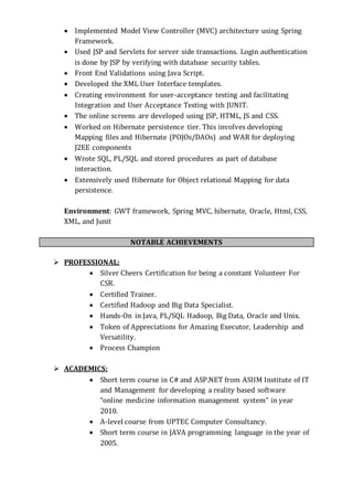  Implemented Model View Controller (MVC) architecture using Spring
Framework.
 Used JSP and Servlets for server side transactions. Login authentication
is done by JSP by verifying with database security tables.
 Front End Validations using Java Script.
 Developed the XML User Interface templates.
 Creating environment for user-acceptance testing and facilitating
Integration and User Acceptance Testing with JUNIT.
 The online screens are developed using JSP, HTML, JS and CSS.
 Worked on Hibernate persistence tier. This involves developing
Mapping files and Hibernate (POJOs/DAOs) and WAR for deploying
J2EE components
 Wrote SQL, PL/SQL and stored procedures as part of database
interaction.
 Extensively used Hibernate for Object relational Mapping for data
persistence.
Environment: GWT framework, Spring MVC, hibernate, Oracle, Html, CSS,
XML, and Junit
NOTABLE ACHIEVEMENTS
 PROFESSIONAL:
 Silver Cheers Certification for being a constant Volunteer For
CSR.
 Certified Trainer.
 Certified Hadoop and Big Data Specialist.
 Hands-On in Java, PL/SQL Hadoop, Big Data, Oracle and Unix.
 Token of Appreciations for Amazing Executor, Leadership and
Versatility.
 Process Champion
 ACADEMICS:
 Short term course in C# and ASP.NET from ASIIM Institute of IT
and Management for developing a reality based software
“online medicine information management system” in year
2010.
 A-level course from UPTEC Computer Consultancy.
 Short term course in JAVA programming language in the year of
2005.
 