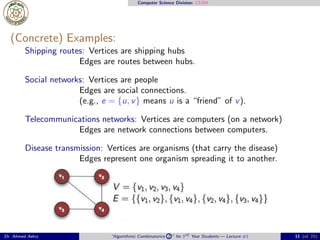 Computer Science Division: CS304
(Concrete) Examples:
Shipping routes: Vertices are shipping hubs
Edges are routes between hubs.
Social networks: Vertices are people
Edges are social connections.
(e.g., e = {u, v} means u is a “friend” of v).
Telecommunications networks: Vertices are computers (on a network)
Edges are network connections between computers.
Disease transmission: Vertices are organisms (that carry the disease)
Edges represent one organism spreading it to another.
Dr. Ahmed Ashry “Algorithmic Combinatorics 2 ” for 3rd Year Students — Lecture #1 11 (of 25)
 