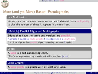 Computer Science Division: CS304
More (and yet More) Basics: Pseudographs
In a Multi-set . . .
elements can occur more than once, and each element has a multiplicity
to give the number of times it appears in the multi-set.
(Multiple) Parallel Edges and Multi-graphs:
Edges that have the same end vertices are parallel.
A graph is called a multi-graph if its edge set is a multi-set.
(i.e., if its edge set has parallel edges connecting the same 2 nodes)
Loops:
A loop is a self-connecting edge.
(That’s, an edge connecting a node to itself in the form {v, v}.)
Loop Graphs:
A loop graph is a graph with at least one loop.
Dr. Ahmed Ashry “Algorithmic Combinatorics 2 ” for 3rd Year Students — Lecture #1 12 (of 25)
 