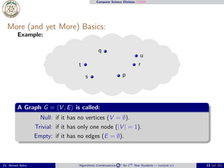 Computer Science Division: CS304
More (and yet More) Basics:
Example:
p
q
r
s
t
u
A Graph G = ⟨V , E⟩ is called:
Null: if it has no vertices (V = ∅).
Trivial: if it has only one node (|V | = 1).
Empty: if it has no edges (E = ∅).
Dr. Ahmed Ashry “Algorithmic Combinatorics 2 ” for 3rd Year Students — Lecture #1 13 (of 25)
 