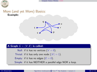 Computer Science Division: CS304
More (and yet More) Basics:
Example:
p
q
r
s
t
u
A Graph G = ⟨V , E⟩ is called:
Null: if it has no vertices (V = ∅).
Trivial: if it has only one node (|V | = 1).
Empty: if it has no edges (E = ∅).
Simple: if it has NEITHER a parallel edge NOR a loop.
Dr. Ahmed Ashry “Algorithmic Combinatorics 2 ” for 3rd Year Students — Lecture #1 13 (of 25)
 