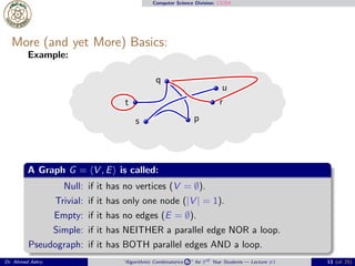 Computer Science Division: CS304
More (and yet More) Basics:
Example:
p
q
r
s
t
u
A Graph G = ⟨V , E⟩ is called:
Null: if it has no vertices (V = ∅).
Trivial: if it has only one node (|V | = 1).
Empty: if it has no edges (E = ∅).
Simple: if it has NEITHER a parallel edge NOR a loop.
Pseudograph: if it has BOTH parallel edges AND a loop.
Dr. Ahmed Ashry “Algorithmic Combinatorics 2 ” for 3rd Year Students — Lecture #1 13 (of 25)
 