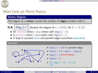 Computer Science Division: CS304
More (and yet More) Basics:
Vertex Degree:
The degree of a vertex counts the number of edges incident with it.
N.B. degG (v) denotes the degree of v ∈ V (G), for G = ⟨V , E⟩.
An isolated vertex v is a vertex with deg(v) = 0.
A pendant vertex v is a vertex with deg(v) = 1.
A loop is counted twice and parallel edges contribute separately.
Example:
p
q
rs
t
u
deg(u) = 1 (us is a pendant edge).
deg(p) = 2 (= deg(r) = deg(s)).
deg(t) = 3 (ACHTUNG!).
deg(q) = 4.
v∈V
deg(v) = 14 = 2 × |E|.
Dr. Ahmed Ashry “Algorithmic Combinatorics 2 ” for 3rd Year Students — Lecture #1 14 (of 25)
 