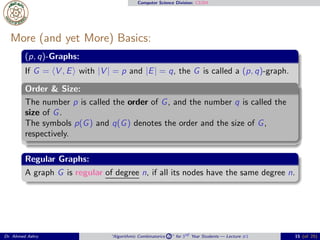 Computer Science Division: CS304
More (and yet More) Basics:
(p, q)-Graphs:
If G = ⟨V , E⟩ with |V | = p and |E| = q, the G is called a (p, q)-graph.
Order & Size:
The number p is called the order of G, and the number q is called the
size of G.
The symbols p(G) and q(G) denotes the order and the size of G,
respectively.
Regular Graphs:
A graph G is regular of degree n, if all its nodes have the same degree n.
Dr. Ahmed Ashry “Algorithmic Combinatorics 2 ” for 3rd Year Students — Lecture #1 15 (of 25)
 