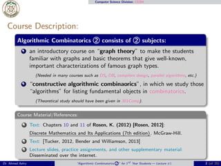 Computer Science Division: CS304
Course Description:
Algorithmic Combinatorics 2 consists of 2 subjects:
1 an introductory course on “graph theory” to make the students
familiar with graphs and basic theorems that give well-known,
important characterizations of famous graph types.
(Needed in many courses such as DS, DB, compilers design, parallel algorithms, etc.)
2 “constructive algorithmic combinaorics”, in which we study those
“algorithms” for listing fundamental objects in combinatorics.
(Theoretical study should have been given in 301Comp).
Course Material/References:
1 Text: Chapters 10 and 11 of Rosen, K. (2012) [Rosen, 2012]:
Discrete Mathematics and Its Applications (7th edition). McGraw-Hill.
2 Text: [Tucker, 2012, Bender and Williamson, 2013]
3 Lecture slides, practice assignments, and other supplementary material:
Disseminated over the internet.
Dr. Ahmed Ashry “Algorithmic Combinatorics 2 ” for 3rd Year Students — Lecture #1 2 (of 25)
 