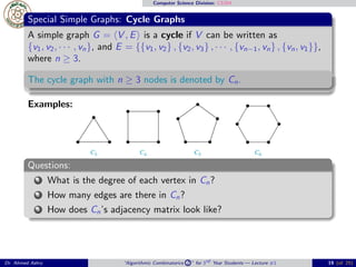 Computer Science Division: CS304
Special Simple Graphs: Cycle Graphs
A simple graph G = ⟨V , E⟩ is a cycle if V can be written as
{v1, v2, · · · , vn}, and E = {{v1, v2} , {v2, v3} , · · · , {vn−1, vn} , {vn, v1}},
where n ≥ 3.
The cycle graph with n ≥ 3 nodes is denoted by Cn.
Examples:
Questions:
1 What is the degree of each vertex in Cn?
2 How many edges are there in Cn?
3 How does Cn’s adjacency matrix look like?
Dr. Ahmed Ashry “Algorithmic Combinatorics 2 ” for 3rd Year Students — Lecture #1 19 (of 25)
 