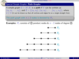 Computer Science Division: CS304
Special Simple Graphs: Path Graphs
A simple graph G = ⟨V , E⟩ is a path if V can be written as
{v1, v2, · · · , vn}, and E = {{v1, v2} , {v2, v3} , · · · , {vn−1, vn}}, where
n ≥ 2 (it can be drawn so that all vertices and edges lie on a single straight line).
The path graph with n ≥ 2 nodes is denoted by Pn.
Examples: Pn consists of 2 pendant nodes & n − 2 nodes of degree 2 .
Dr. Ahmed Ashry “Algorithmic Combinatorics 2 ” for 3rd Year Students — Lecture #1 20 (of 25)
 