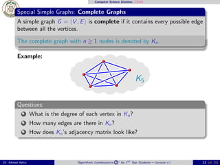 Computer Science Division: CS304
Special Simple Graphs: Complete Graphs
A simple graph G = ⟨V , E⟩ is complete if it contains every possible edge
between all the vertices.
The complete graph with n ≥ 1 nodes is denoted by Kn.
Example:
K5
Questions:
1 What is the degree of each vertex in Kn?
2 How many edges are there in Kn?
3 How does Kn’s adjacency matrix look like?
Dr. Ahmed Ashry “Algorithmic Combinatorics 2 ” for 3rd Year Students — Lecture #1 21 (of 25)
 