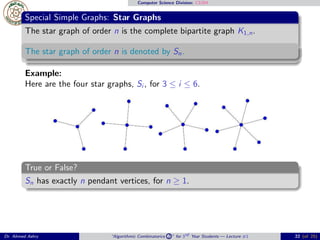 Computer Science Division: CS304
Special Simple Graphs: Star Graphs
The star graph of order n is the complete bipartite graph K1,n.
The star graph of order n is denoted by Sn.
Example:
Here are the four star graphs, Si , for 3 ≤ i ≤ 6.
True or False?
Sn has exactly n pendant vertices, for n ≥ 1.
Dr. Ahmed Ashry “Algorithmic Combinatorics 2 ” for 3rd Year Students — Lecture #1 22 (of 25)
 