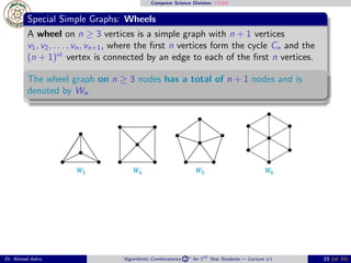 Computer Science Division: CS304
Special Simple Graphs: Wheels
A wheel on n ≥ 3 vertices is a simple graph with n + 1 vertices
v1, v2, . . . , vn, vn+1, where the ﬁrst n vertices form the cycle Cn and the
(n + 1)st
vertex is connected by an edge to each of the ﬁrst n vertices.
The wheel graph on n ≥ 3 nodes has a total of n + 1 nodes and is
denoted by Wn.
Dr. Ahmed Ashry “Algorithmic Combinatorics 2 ” for 3rd Year Students — Lecture #1 23 (of 25)
 