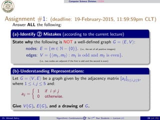 Computer Science Division: CS304
Assignment #1: (deadline: 19-February-2015, 11:59:59pm CLT)
Answer ALL the following:
(a)-Identify 2 Mistakes (according to the current lecture)
State why the following is NOT a well-deﬁned graph G = ⟨E, V ⟩:
nodes: E = {m ∈ N − {0}}. (i.e., the set of all positive integers)
edges: V = {⟨m1, m2⟩ : m1 is odd and m2 is even}.
(i.e., two nodes are adjacent if the ﬁrst is odd and the second is even)
(b)-Understanding Representations:
Let G = ⟨V , E⟩ be a graph given by the adjacency matrix [aij ]1≤i,j≤5,
where 1 ≤ i, j ≤ 5 and:
aij =
1 if i ̸= j
0 otherwise.
Give V (G), E(G), and a drawing of G.
Dr. Ahmed Ashry “Algorithmic Combinatorics 2 ” for 3rd Year Students — Lecture #1 24 (of 25)
 