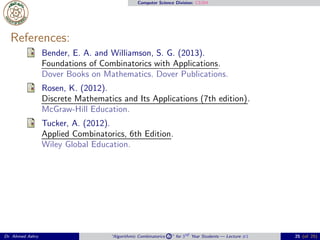 Computer Science Division: CS304
References:
Bender, E. A. and Williamson, S. G. (2013).
Foundations of Combinatorics with Applications.
Dover Books on Mathematics. Dover Publications.
Rosen, K. (2012).
Discrete Mathematics and Its Applications (7th edition).
McGraw-Hill Education.
Tucker, A. (2012).
Applied Combinatorics, 6th Edition.
Wiley Global Education.
Dr. Ahmed Ashry “Algorithmic Combinatorics 2 ” for 3rd Year Students — Lecture #1 25 (of 25)
 