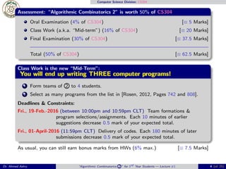 Computer Science Division: CS304
Assessment: “Algorithmic Combinatorics 2” is worth 50% of CS304
Oral Examination (4% of CS304) [≡ 5 Marks]
Class Work (a.k.a. “Mid-term”) (16% of CS304) [≡ 20 Marks]
Final Examination (30% of CS304) [≡ 37.5 Marks]
Total (50% of CS304) [≡ 62.5 Marks]
Class Work is the new “Mid-Term”:
You will end up writing THREE computer programs!You will end up writing THREE computer programs!You will end up writing THREE computer programs!You will end up writing THREE computer programs!You will end up writing THREE computer programs!You will end up writing THREE computer programs!You will end up writing THREE computer programs!You will end up writing THREE computer programs!You will end up writing THREE computer programs!You will end up writing THREE computer programs!You will end up writing THREE computer programs!You will end up writing THREE computer programs!You will end up writing THREE computer programs!You will end up writing THREE computer programs!You will end up writing THREE computer programs!You will end up writing THREE computer programs!You will end up writing THREE computer programs!
1 Form teams of 2 to 4 students.
2 Select as many programs from the list in [Rosen, 2012, Pages 742 and 808].
Deadlines & Constraints:
Fri., 19-Feb.-2016 (between 10:00pm and 10:59pm CLT) Team formations &
program selections/assignments. Each 10 minutes of earlier
suggestions decrease 0.5 mark of your expected total.
Fri., 01-April-2016 (11:59pm CLT) Delivery of codes. Each 180 minutes of later
submissions decrease 0.5 mark of your expected total.
As usual, you can still earn bonus marks from HWs (6% max.) [≡ 7.5 Marks]
Dr. Ahmed Ashry “Algorithmic Combinatorics 2 ” for 3rd Year Students — Lecture #1 4 (of 25)
 