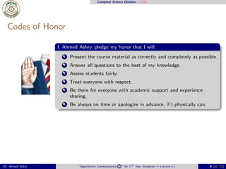 Computer Science Division: CS304
Codes of Honor
I, Ahmed Ashry, pledge my honor that I will:
1 Present the course material as correctly and completely as possible.
2 Answer all questions to the best of my knowledge.
3 Assess students fairly.
4 Treat everyone with respect.
5 Be there for everyone with academic support and experience
sharing.
6 Be always on time or apologize in advance, if I physically can.
Dr. Ahmed Ashry “Algorithmic Combinatorics 2 ” for 3rd Year Students — Lecture #1 6 (of 25)
 